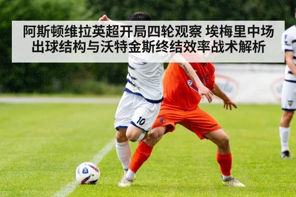 阿斯顿维拉英超开局四轮观察 埃梅里中场出球结构与沃特金斯终结效率战术解析